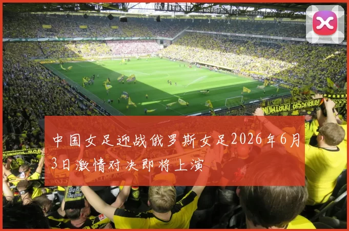 中国女足迎战俄罗斯女足2026年6月3日激情对决即将上演
