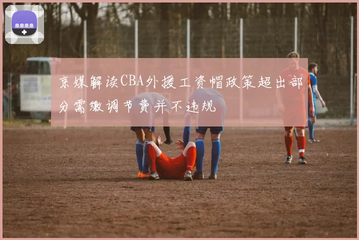 京媒解读CBA外援工资帽政策超出部分需缴调节费并不违规