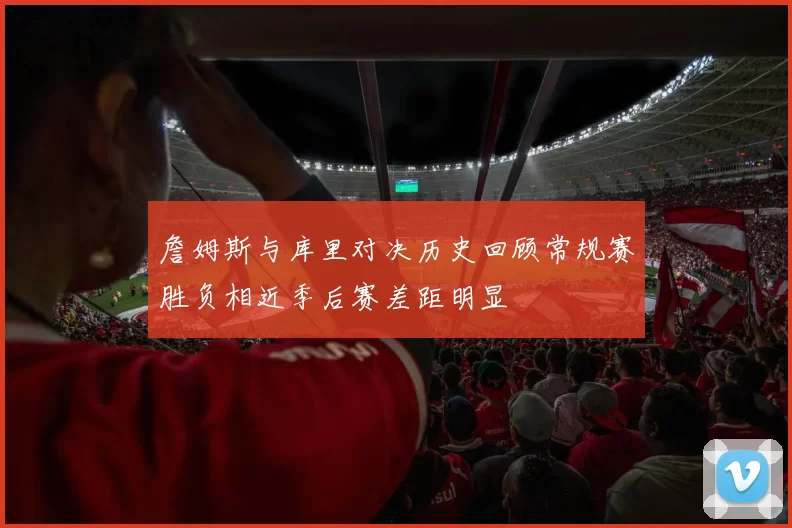 詹姆斯与库里对决历史回顾常规赛胜负相近季后赛差距明显