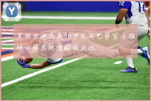 罗纳尔迪尼奥46岁生日巴萨官方推特回顾其辉煌瞬间庆祝