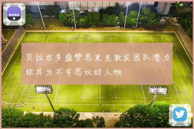 贝拉尔多盛赞恩里克激发团队潜力称其为不可思议的人物