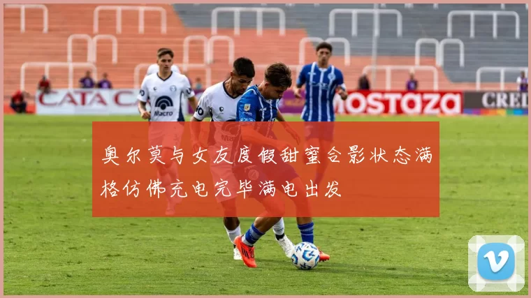 奥尔莫与女友度假甜蜜合影状态满格仿佛充电完毕满电出发