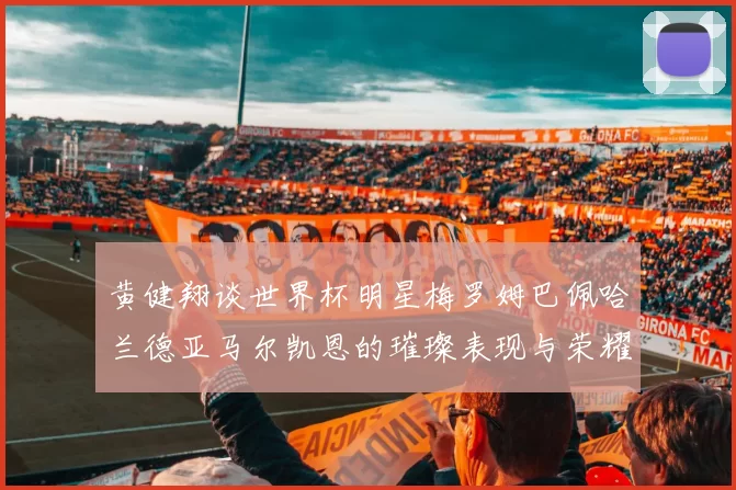 黄健翔谈世界杯明星梅罗姆巴佩哈兰德亚马尔凯恩的璀璨表现与荣耀时刻