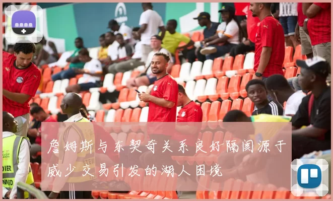 詹姆斯与东契奇关系良好隔阂源于威少交易引发的湖人困境