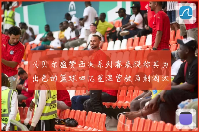 戈贝尔盛赞西决系列赛表现称其为出色的篮球回忆重温曾被马刺淘汰的经历