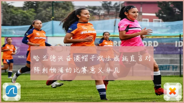 哈兰德兴奋谈帽子戏法成就直言对阵利物浦的比赛意义非凡
