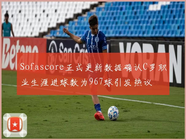 Sofascore正式更新数据确认C罗职业生涯进球数为967球引发热议