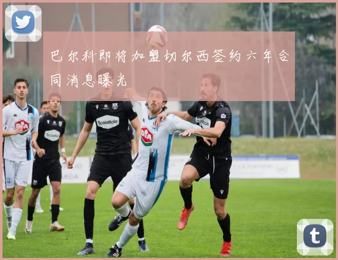 巴尔科即将加盟切尔西签约六年合同消息曝光