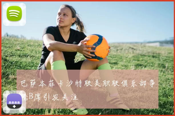 巴萨本菲卡沙特联美职联俱乐部争抢B席引发关注