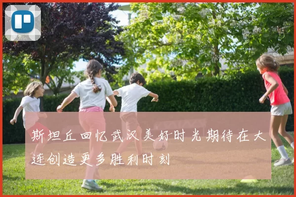 斯坦丘回忆武汉美好时光期待在大连创造更多胜利时刻