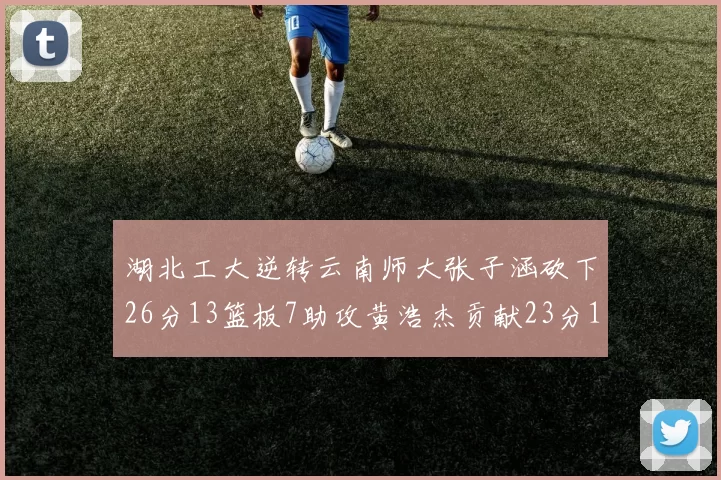 湖北工大逆转云南师大张子涵砍下26分13篮板7助攻黄浩杰贡献23分10篮板