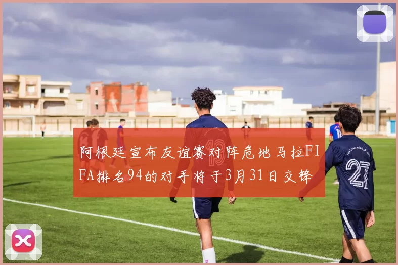 阿根廷宣布友谊赛对阵危地马拉FIFA排名94的对手将于3月31日交锋