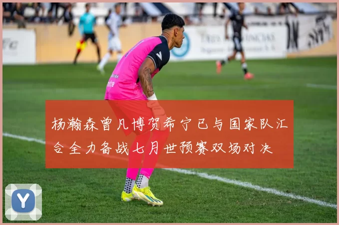 杨瀚森曾凡博贺希宁已与国家队汇合全力备战七月世预赛双场对决