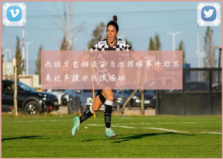 西班牙首相谈亚马尔挥旗事件称其表达声援非仇恨煽动