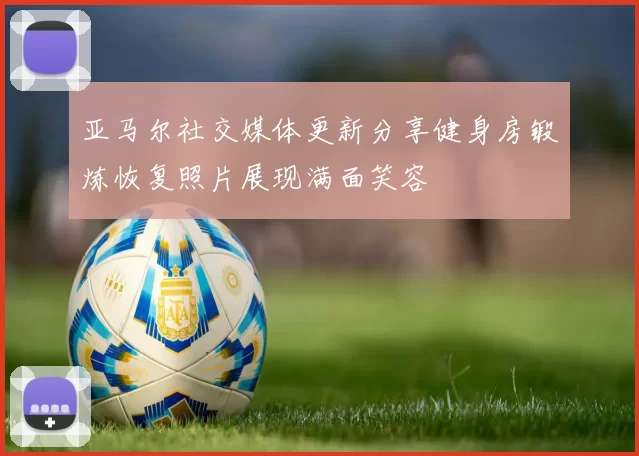 亚马尔社交媒体更新分享健身房锻炼恢复照片展现满面笑容