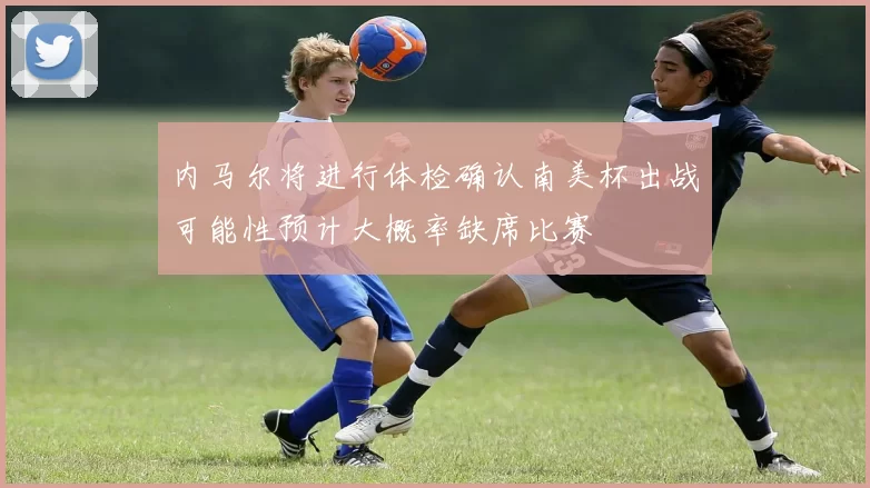 内马尔将进行体检确认南美杯出战可能性预计大概率缺席比赛